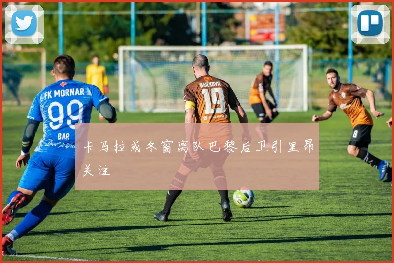 卡马拉或冬窗离队巴黎后卫引里昂关注