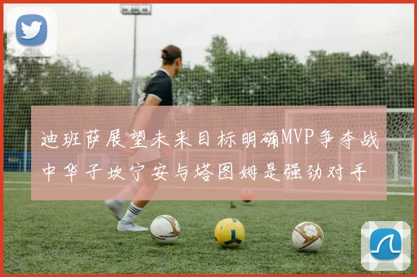 迪班萨展望未来目标明确MVP争夺战中华子坎宁安与塔图姆是强劲对手
