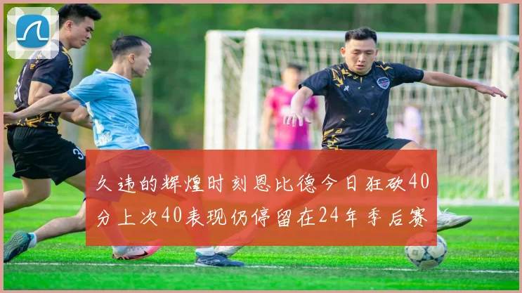 久违的辉煌时刻恩比德今日狂砍40分上次40表现仍停留在24年季后赛