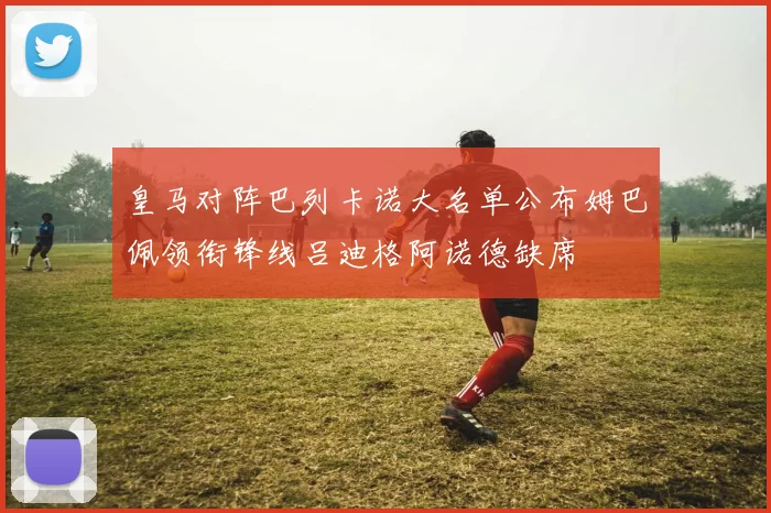 皇马对阵巴列卡诺大名单公布姆巴佩领衔锋线吕迪格阿诺德缺席