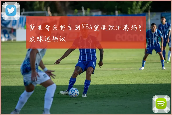 萨里奇或将告别NBA重返欧洲赛场引发球迷热议