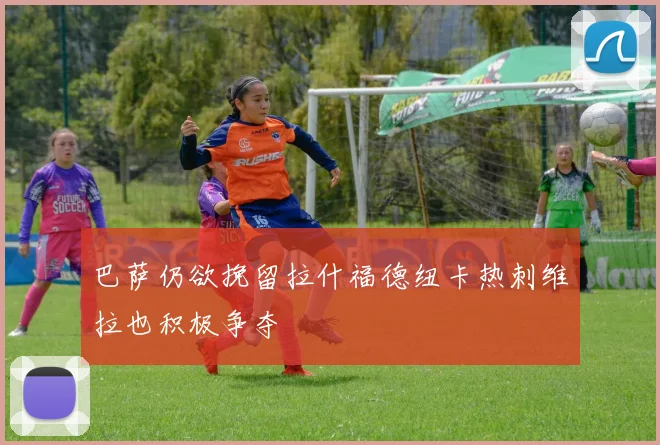 巴萨仍欲挽留拉什福德纽卡热刺维拉也积极争夺