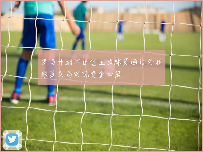 罗马计划不出售主力球员通过外租球员交易实现资金回笼