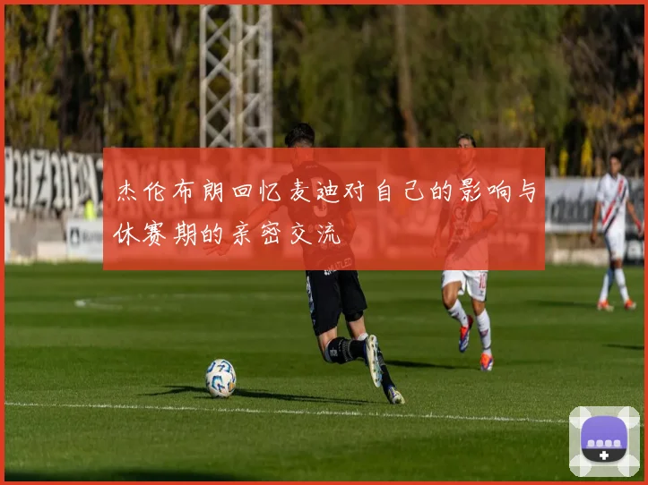 杰伦布朗回忆麦迪对自己的影响与休赛期的亲密交流