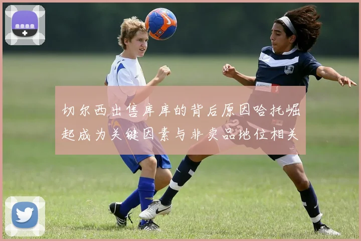 切尔西出售库库的背后原因哈托崛起成为关键因素与非卖品地位相关