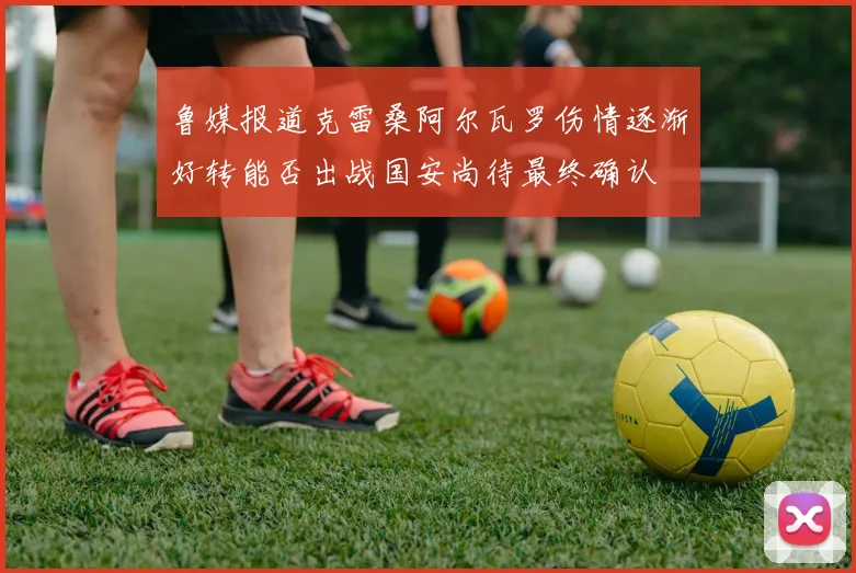 鲁媒报道克雷桑阿尔瓦罗伤情逐渐好转能否出战国安尚待最终确认
