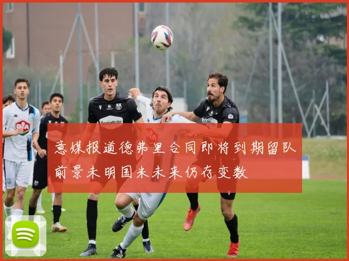 意媒报道德弗里合同即将到期留队前景未明国米未来仍存变数