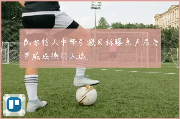 凯尔特人中锋引援目标曝光卢尼与罗威成热门人选