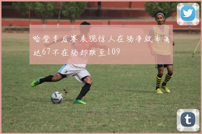 哈登季后赛表现惊人在场净效率高达67不在场却跌至109