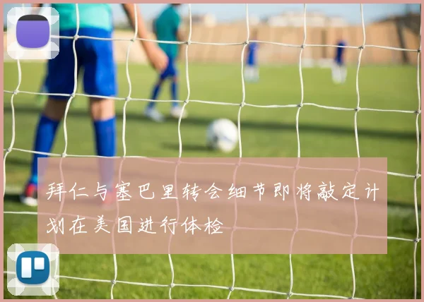 拜仁与塞巴里转会细节即将敲定计划在美国进行体检