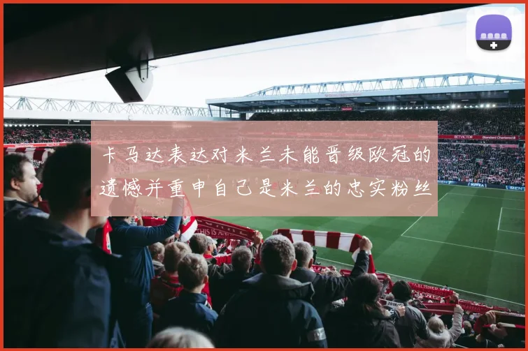 卡马达表达对米兰未能晋级欧冠的遗憾并重申自己是米兰的忠实粉丝