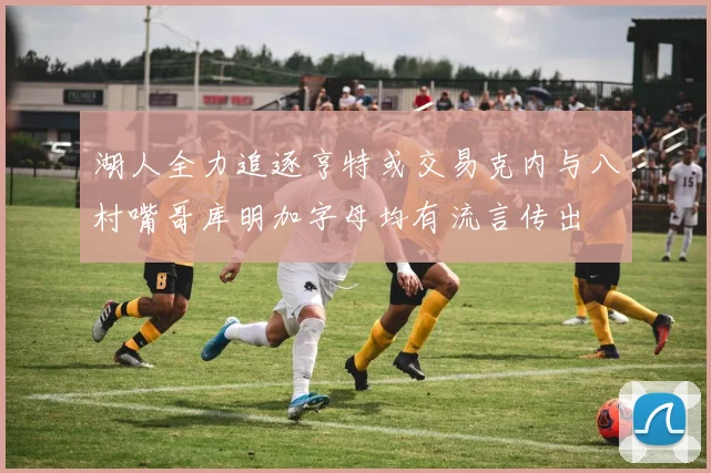 湖人全力追逐亨特或交易克内与八村嘴哥库明加字母均有流言传出