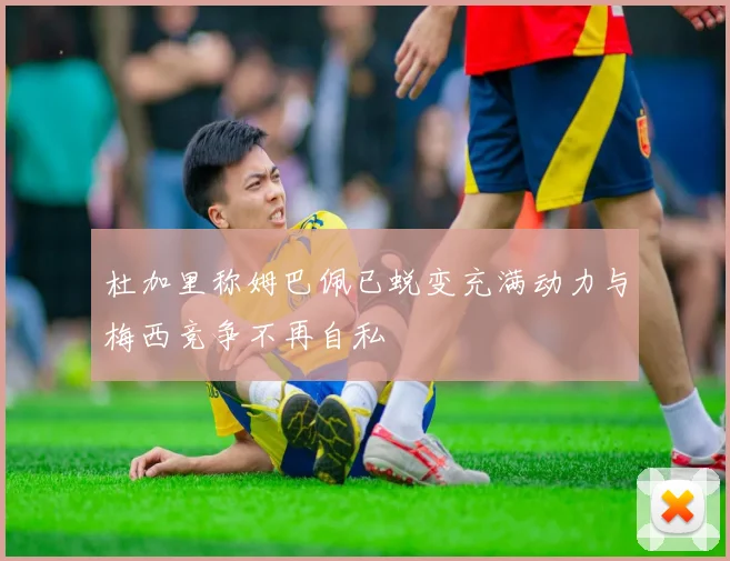 杜加里称姆巴佩已蜕变充满动力与梅西竞争不再自私