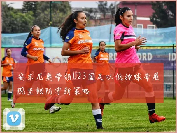 安东尼奥带领U23国足以低控球率展现坚韧防守新策略