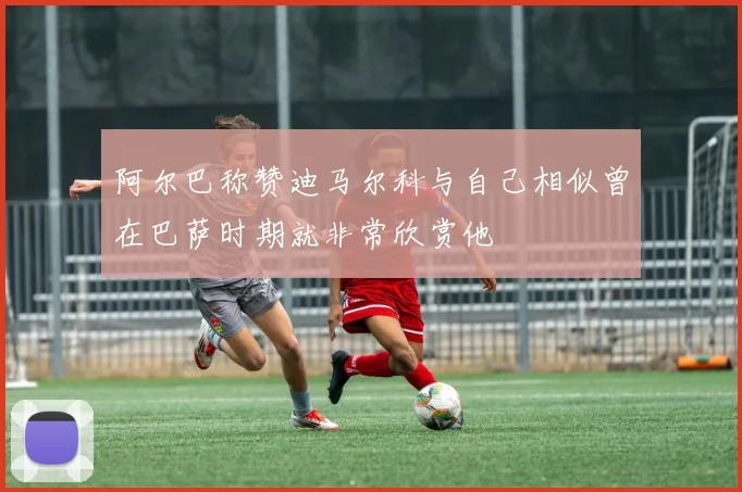 阿尔巴称赞迪马尔科与自己相似曾在巴萨时期就非常欣赏他