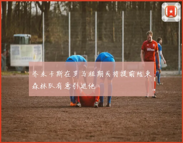 齐米卡斯在罗马租期或将提前结束森林队有意引进他