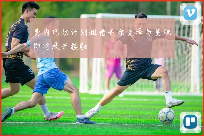 费内巴切计划租借齐尔克泽与曼联即将展开接触