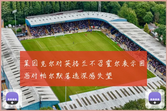 莱因克尔对英格兰不召霍尔表示困惑对帕尔默落选深感失望