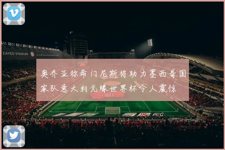 奥乔亚称希门尼斯将助力墨西哥国家队意大利无缘世界杯令人震惊