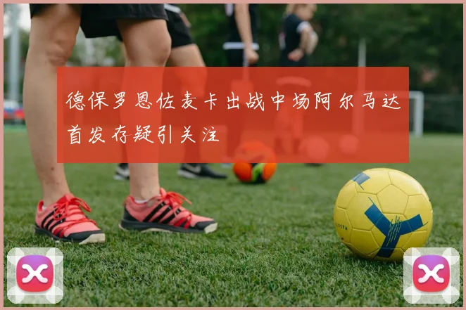 德保罗恩佐麦卡出战中场阿尔马达首发存疑引关注