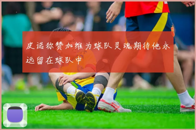 皮诺称赞加维为球队灵魂期待他永远留在球队中