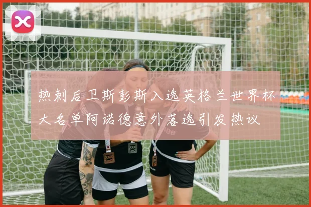 热刺后卫斯彭斯入选英格兰世界杯大名单阿诺德意外落选引发热议