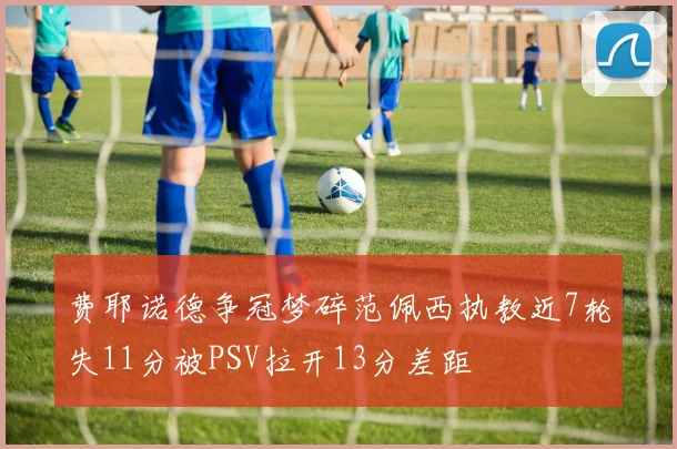 费耶诺德争冠梦碎范佩西执教近7轮失11分被PSV拉开13分差距