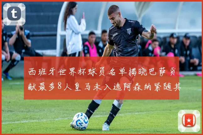 西班牙世界杯球员名单揭晓巴萨贡献最多8人皇马未入选阿森纳紧随其后3人并列第二