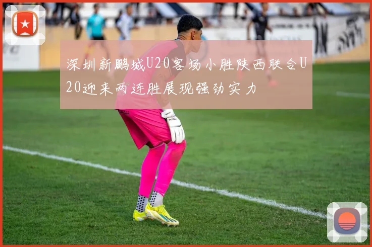 深圳新鹏城U20客场小胜陕西联合U20迎来两连胜展现强劲实力