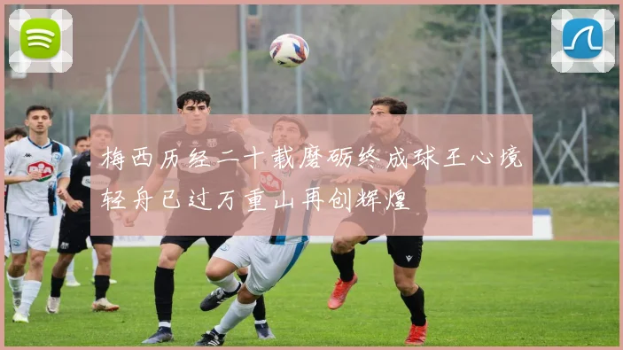 梅西历经二十载磨砺终成球王心境轻舟已过万重山再创辉煌