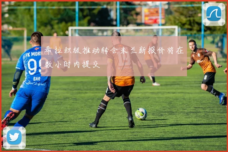 希拉积极推动转会米兰新报价将在数小时内提交