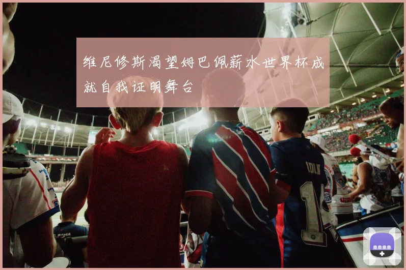 维尼修斯渴望姆巴佩薪水世界杯成就自我证明舞台