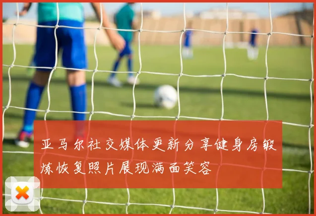 亚马尔社交媒体更新分享健身房锻炼恢复照片展现满面笑容