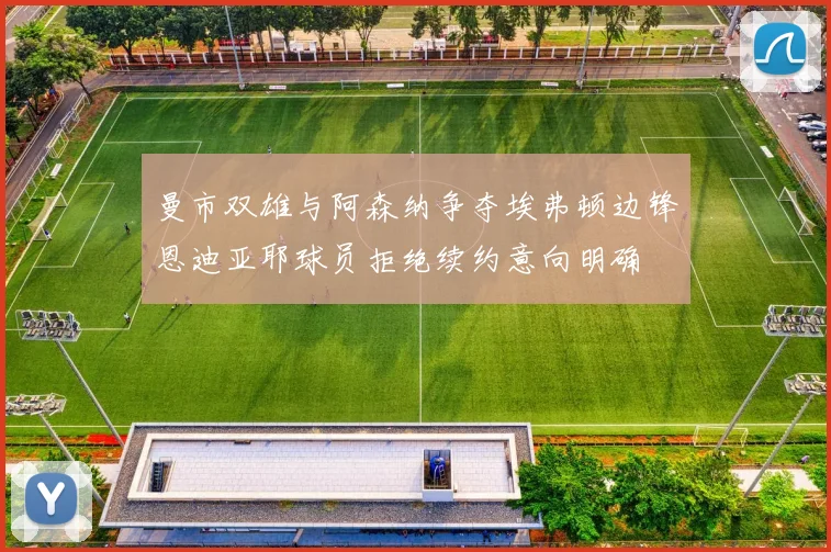 曼市双雄与阿森纳争夺埃弗顿边锋恩迪亚耶球员拒绝续约意向明确